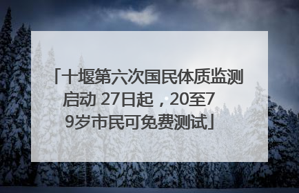 十堰第六次国民体质监测启动 27日起，20至79岁市民可免费测试
